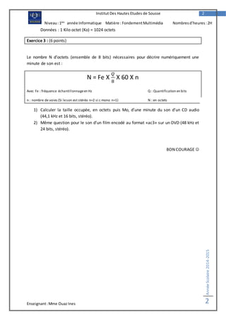 Enseignant:Mme Ouaz Ines
AnnéeScolaire2014-2015
2
2Institut Des Hautes Etudes de Sousse
Niveau:1ère
année Informatique Matière : FondementMultimédia Nombresd’heures :2H
Données : 1 Kilo octet (Ko) = 1024 octets
Exercice 3 : (6 points)
Le nombre N d’octets (ensemble de 8 bits) nécessaires pour décrire numériquement une
minute de son est :
N = Fe X
𝑄
8
X 60 X n
Avec Fe : fréquence échantillonnageen Hz Q : Quantification en bits
n : nombre de voies (Si leson est stéréo n=2 si c mono n=1) N : en octets
1) Calculer la taille occupée, en octets puis Mo, d’une minute du son d’un CD audio
(44,1 kHz et 16 bits, stéréo).
2) Même question pour le son d’un film encodé au format «ac3» sur un DVD (48 kHz et
24 bits, stéréo).
BON COURAGE 
 