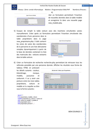 Enseignant : Mme Ouaz Ines
AnnéeScolaire2014-2015
2
2Institut Des Hautes Etudes de Sousse
Niveau : 2ème année Informatique Matière : Programmation Web PHP Nombres d’heures :
2H 4)
réer un formulaire permettant l’insertion
de nouvelles données dans la table modèle
et enregistrer là dans une nouvelle page
new_modele.php.
5) Essayez de remplir la table voiture avec des insertions simultanées saisies
manuellement. Créer après un formulaire permettant l’insertion simultanée des
coordonnées d’une personne dans la
table propriétaire dans la page
new_proprietaire.php. Il doit contenir
les zones de saisie des coordonnées
de la personne et une liste déroulante
remplies dynamiquement à partir de
la base de données contenant la liste
des matricules des voitures existants
dans la table voiture.
6) Créer un formulaire de recherche recherche.php permettant de retrouver tous les
véhicules possédés par une personne donnée. Afficher les résultats sous forme de
tableau HTML en précisant
les détails suivants : couleur,
kilométrage, marque,
modèle, puissance et
carburant. Il va y avoir une
jointure entre les trois tables
propriétaire, voiture et
modèle et la requête va être
sous la forme suivante :
BON COURAGE 
 