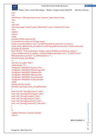 Enseignant : Mme Ouaz Ines
AnnéeScolaire2014-2015
1
0
10Institut Des Hautes Etudes de Sousse
Niveau : 2ème année Informatique Matière : Programmation Web PHP Nombres d’heures :
2H</tr>
<tr>
<td>Prénom :</td><td><input name="prenom" type="text"/></td>
</tr>
<tr>
<td></td>
<td><input type="submit" value="Rechercher" name="recherche"/></td>
</tr>
</table>
</form>
<?php
if (isset($_POST['recherche'])){
// connexion au serveur et à la base scoop
mysql_connect('localhost','root','') or die('Imposible de connecter au serveur');
mysql_select_db('vehicule_circulation') or die('Impossible de connecter à la base vehicule');
//requete de selection
$sql="SELECT * From proprietaire, modele, voiture WHERE proprietaire.id_voiture =
voiture.id AND voiture.id_modele = modele.id AND proprietaire.nom='".$_POST['nom']."'
AND proprietaire.prenom='".$_POST['prenom']."'";
$resultat=mysql_query($sql);
?>
<br><br><hr width="50%">
<table border="1" >
<th bgcolor="#A5DDFD">Couleur</th>
<th bgcolor="#A5DDFD">Kilométrage</th>
<th bgcolor="#A5DDFD">Modèle</th>
<th bgcolor="#A5DDFD">Marque</th>
<th bgcolor="#A5DDFD">Puissance</th>
<th bgcolor="#A5DDFD">Carburant</th>
<?php
//traitement de resultat
while($enreg=mysql_fetch_array($resultat))
{
echo '<tr><td>'.$enreg['couleur'].'</td>';
echo '<td>'.$enreg['kilometrage'].'</td>';
echo '<td>'.$enreg['modele'].'</td>';
echo '<td>'.$enreg['marque'].'</td>';
echo '<td>'.$enreg['puissance'].'</td>';
echo '<td>'.$enreg['carburant'].'</td></tr>';
}
}
?>
</table></fieldset> </center></body>
</html>
BON COURAGE 
 