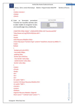 Enseignant : Mme Ouaz Ines
AnnéeScolaire2014-2015
4
4Institut Des Hautes Etudes de Sousse
Niveau : 2ème année Informatique Matière : Programmation Web PHP Nombres d’heures :
2H?>
</table></center>
</body>
</html>
4) Créer un formulaire permettant
l’insertion de nouvelles données dans
la table modèle et enregistrer là dans
une nouvelle page new_modele.php.
<!DOCTYPE HTML PUBLIC "-//W3C//DTD HTML 4.01 Transitional//EN"
"http://www.w3.org/TR/html4/loose.dtd">
<html>
<head>
<title>Nouveau Modèle</title>
<meta http-equiv="Content-Type" content="text/html; charset=iso-8859-1">
<style>
fieldset
{
background-color:#CCC;
max-width:500px;
padding:16px;
border:2px solid blue;
-moz-border-radius:8px;
-webkit-border-radius:8px;
border-radius:8px;
}
</style>
</head>
<body>
<br>
<br>
<br>
<hr width="50%">
<center><h3>Ajout Nouveau Modèle</h3>
<hr width="50%">
</center>
<center>
<fieldset>
<legend> Nouveau Modele </legend>
<form name="" method="post" action="">
 