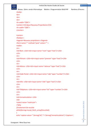 Enseignant : Mme Ouaz Ines
AnnéeScolaire2014-2015
7
7Institut Des Hautes Etudes de Sousse
Niveau : 2ème année Informatique Matière : Programmation Web PHP Nombres d’heures :
2H<body>
<br>
<br>
<br>
<hr width="50%">
<center><h3>Ajout Nouveau Propriétaire</h3>
<hr width="50%">
</center>
<center>
<fieldset >
<legend> Nouveau propriétaire </legend>
<form name="" method="post" action="" >
<table>
<tr>
<td>Nom :</td><td><input name="nom" type="text"/></td>
</tr>
<tr>
<td>Prénom :</td><td><input name="prenom" type="text"/></td>
</tr>
<tr>
<td>Adrese :</td><td><input name="adresse" type="text"/></td>
</tr>
<tr>
<td>Code Postal :</td><td><input name="cdp" type="number"/></td>
</tr>
<tr>
<td>Ville :</td><td><input name="ville" type="text"/></td>
</tr>
<tr>
<td>Téléphone :</td><td><input name="tel" type="number"/></td>
</tr>
<tr>
<td>Immatriculation :</td>
<td>
<select name="matricule">
<?php
//traitement de resultat
while($enreg=mysql_fetch_array($resultat))
{
echo '<option value="'.$enreg['id'].'">'.$enreg['immatriculation'].'</option>';
 