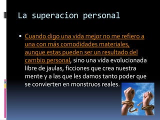 La superacion personal
 Cuando digo una vida mejor no me refiero a
una con más comodidades materiales,
aunque estas pueden ser un resultado del
cambio personal, sino una vida evolucionada
libre de jaulas, ficciones que crea nuestra
mente y a las que les damos tanto poder que
se convierten en monstruos reales.
 