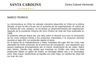 Centro Cultural Vitivinícola MARCO TEORICO. La vitivinicultura en Chile ha cobrado creciente desarrollo en Chile en la última década, el que ha ido a la par con el aumento de las exportaciones. El cultivo de la historia del vino, empero, no ha tenido un desenvolvimiento tan espectacular después de la excelente  Historia del Vino Chileno  de José del Pozo publicada en 1998.  El presente artículo busca dar una idea sobre el alcance que tuvo la renovación de los vinos chilenos frente a los productos importados y el consumo nacional durante el siglo XIX, sin pretender agotar el tema.  En la época de la Independencia y hasta mediados del siglo XIX los vinos más afamados de Chile provenían de la provincia de Concepción, una reputación que parece explicarse principalmente por el menor rendimiento de las vides. Sobre esto último, Claudio Gay señala que mientras en Chillán seis vides en toda producción daban un galón de mosto, en Santiago daban seis y en Aconcagua ocho. Este mayor rendimiento se lograba con más riego; en cambio las viñas del sur eran de rulo. 