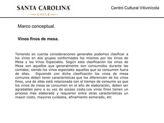 Centro Cultural Vitivinícola Teniendo en cuenta consideraciones generales podemos clasificar a los vinos en dos grupos conformados los mismos por los Vinos de Mesa y los Vinos Especiales. Según esta clasificación los vinos de Mesa son aquellos que generalmente son consumidos durante las comidas; siendo los vinos especiales aquellos que se consumen fuera de ellas.  Siguiendo con dicha clasificación los vinos de mesa comunes deben tener características que los diferencien de los vinos finos, una de ellas está relacionada con el tiempo de consumo ya que los vinos de mesa se consumen en el año de elaboración, deben ser agradables pero a su vez de escaso costo.Los vinos finos tienen un proceso más elaborado y requieren entre otras características un mayor costo, mayores cuidados, afinamiento esmerado, etc  Marco conceptual. Vinos finos de mesa. 