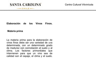 Centro Cultural Vitivinícola Elaboración de los Vinos Finos. La materia prima para la elaboración de vinos finos debe ser una variedad de uva determinada, con un determinado grado de madurez con connotación al suelo y al clima. Los factores primordiales que intervienen para que un vino sea de calidad son el cepaje, el clima y el suelo. Materia prima 