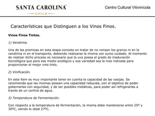 Centro Cultural Vitivinícola Características que Distinguen a los Vinos Finos.  Vinos Finos Tintos. 1) Vendimia. Una de las premisas en esta etapa consiste en tratar de no romper los granos ni en la vendimia ni en el transporte, debiendo realizarse la misma con sumo cuidado. Al momento de realizar dicho proceso es necesario que la uva posea el grado de maduración tecnológica que para ese medio ecológico y esa variedad sea la mas indicada para proporcionar el mejor vino tinto. 2) Vinificación. En este ítem es muy importante tener en cuenta la capacidad de las vasijas. Se recomienda que las mismas posean una capacidad reducida, con el objetivo de poder gobernarlas con seguridad, y de ser posibles metálicas, para poder así refrigerarlas a través de un cortina de agua. 3) Temperatura de Fermentación. Con respecto a la temperatura de fermentación, la misma debe mantenerse entre 25º y 30ºC, siendo lo ideal 27ºC. 