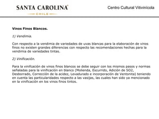 Centro Cultural Vitivinícola Vinos Finos Blancos. 1) Vendimia. Con respecto a la vendimia de variedades de uvas blancas para la elaboración de vinos finos no existen grandes diferencias con respecto las recomendaciones hechas para la vendimia de variedades tintas. 2) Vinificación. Para la vinifcación de vinos finos blancos se debe seguir con los mismos pasos y normas señaladas para la vinificación en blanco (Molienda, Escurrido, Adición de SO2, Desborrado, Corrección de la acidez, Levadurado e incorporación de Ventonita) teniendo en cuenta las particularidades respecto a las vasijas, las cuales han sido ya mencionado en la vinificación en los vinos finos tintos. 