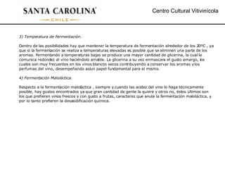 Centro Cultural Vitivinícola 3) Temperatura de Fermentación. Dentro de las posibilidades hay que mantener la temperatura de fermentación alrededor de los 20ºC , ya que si la fermentación se realiza a temperaturas elevadas es posible que se eliminen una parte de los aromas. Fermentando a temperaturas bajas se produce una mayor cantidad de glicerina, la cual le comunica redondez al vino haciéndolo amable. La glicerina a su vez enmascara el gusto amargo, los cuales son muy frecuentes en los vinos blancos secos contribuyendo a conservar los aromas y los perfumas del vino, desempeñando así un papel fundamental para el mismo. 4) Fermentación Maloláctica. Respecto a la fermentación maloláctica , siempre y cuando las acidez del vino lo haga técnicamente posible, hay gustos encontrados ya que gran cantidad de gente la quiere y otros no, éstos últimos son los que prefieren vinos frescos y con gusto a frutas, caracteres que anula la fermentación maloláctica, y por lo tanto prefieren la desasidificación química. 