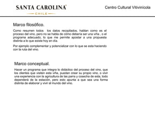 Centro Cultural Vitivinícola Marco filosófico. Como resumen todos  los datos recopilados, hablan como es el proceso del vino, pero no se habla de cómo debería ser una viña , o el programa adecuado, lo que me permite apostar a una propuesta distinta a lo que existe hoy en día. Por ejemplo complementar y potencializar con lo que se esta haciendo con la ruta del vino. Marco conceptual. Hacer un programa que integra lo didáctico del proceso del vino, que los clientes que visiten esta viña, puedan crear su propio vino, o vivir una experiencia con la agricultura de las parra y cosecha de esta, todo dependerá de la estación, pero esto apunta a que sea una forma distinta de elaborar y vivir el mundo del vino. 
