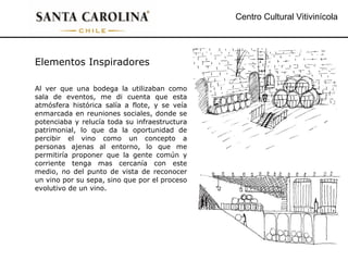 Centro Cultural Vitivinícola Elementos Inspiradores Al ver que una bodega la utilizaban como sala de eventos, me di cuenta que esta atmósfera histórica salía a flote, y se veía enmarcada en reuniones sociales, donde se potenciaba y relucía toda su infraestructura patrimonial, lo que da la oportunidad de percibir el vino como un concepto a personas ajenas al entorno, lo que me permitiría proponer que la gente común y corriente tenga mas cercanía con este medio, no del punto de vista de reconocer un vino por su sepa, sino que por el proceso evolutivo de un vino. 