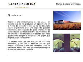 Centro Cultural Vitivinícola El problema Debido a una infraestructura de las viñas  en nuestro país, se ha  producido un agotamiento en la forma de proyectar y que ya no se desarrolla nueva arquitectura sino una copia de pasadas tendencias, esto seguido del poco interés de los arquitectos en su etapa formativa de informarse de las tendencias establecidas en el pasado, esto hace que las viñas tengan la imagen de una galpón que de producción y almacenaje. La errónea idea  de ver esto por el lado solo productivo, y no con la intención de ver que nuevos programa puede ser ventajoso para la edificación de una viña  hace que no siempre se llegue a un buen resultado formal y espacial . 