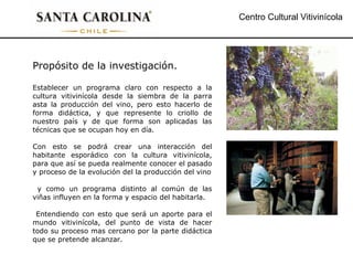 Centro Cultural Vitivinícola Propósito de la investigación. Establecer un programa claro con respecto a la cultura vitivinícola desde la siembra de la parra asta la producción del vino, pero esto hacerlo de forma didáctica, y que represente lo criollo de nuestro país y de que forma son aplicadas las técnicas que se ocupan hoy en día. Con esto se podrá crear una interacción del habitante esporádico con la cultura vitivinícola, para que así se pueda realmente conocer el pasado y proceso de la evolución del la producción del vino y como un programa distinto al común de las viñas influyen en la forma y espacio del habitarla. Entendiendo con esto que será un aporte para el mundo vitivinícola, del punto de vista de hacer todo su proceso mas cercano por la parte didáctica que se pretende alcanzar. 