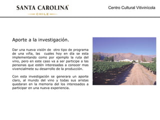 Centro Cultural Vitivinícola Aporte a la investigación. Dar una nueva visión de  otro tipo de programa de una viña, las  cuales hoy en día se esta implementando como por ejemplo la ruta del vino, pero en este caso va a ser participe a las personas que estén interesadas a conocer mas vivencialmete su desarrollo de la producción. Con esta investigación se generara un aporte claro, al mundo del vino y todas sus aristas quedaran en la memoria del los interesados a participar en una nueva experiencia. 