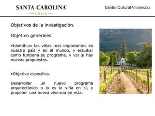 Centro Cultural Vitivinícola Objetivos de la investigación. Objetivo generales Identificar las viñas mas importantes en nuestro país y en el mundo, y estudiar como funciona su programa, y ver si hay nuevas propuestas. Objetivo especifico. Desarrollar un nuevo programa arquitectónico a lo es la viña en sí, y proponer una nueva vivencia en esta. 