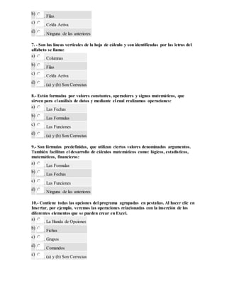 b)
. Filas
c)
. Celda Activa
d)
. Ninguna de las anteriores
7. - Son las líneas verticales de la hoja de cálculo y son identificadas por las letras del
alfabeto se llama:
a)
. Columnas
b)
. Filas
c)
. Celda Activa
d)
. (a) y (b) Son Correctas
8.- Están formadas por valores constantes, operadores y signos matemáticos, que
sirven para el análisis de datos y mediante el cual realizamos operaciones:
a)
. Las Fechas
b)
. Las Formulas
c)
. Las Funciones
d)
. (a) y (b) Son Correctas
9.- Son fórmulas predefinidas, que utilizan ciertos valores denominados argumentos.
También facilitan el desarrollo de cálculos matemáticos como: lógicos, estadísticos,
matemáticos, financieros:
a)
. Las Formulas
b)
. Las Fechas
c)
. Las Funciones
d)
. Ninguna de las anteriores
10.- Contiene todas las opciones del programa agrupadas en pestañas. Al hacer clic en
Insertar, por ejemplo, veremos las operaciones relacionadas con la inserción de los
diferentes elementos que se pueden crear en Excel.
a)
. La Banda de Opciones
b)
. Fichas
c)
. Grupos
d)
. Comandos
e)
. (a) y (b) Son Correctas
 