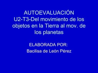 AUTOEVALUACIÓN U2-T3-Del movimiento de los objetos en la Tierra al mov. de los planetas ELABORADA POR:  Bacilisa de León Pérez 