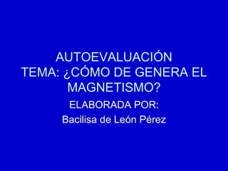 AUTOEVALUACIÓN TEMA: ¿CÓMO DE GENERA EL MAGNETISMO? ELABORADA POR: Bacilisa de León Pérez 