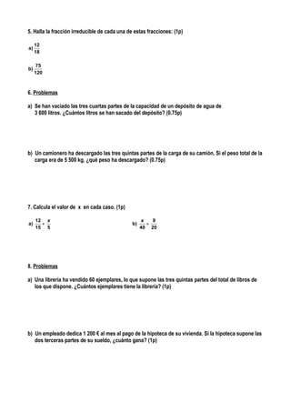 5. Halla la fracción irreducible de cada una de estas fracciones: (1p)

     12
a)
     18

      75
b)
     120



6. Problemas

a) Se han vaciado las tres cuartas partes de la capacidad de un depósito de agua de
   3 600 litros. ¿Cuántos litros se han sacado del depósito? (0.75p)




b) Un camionero ha descargado las tres quintas partes de la carga de su camión. Si el peso total de la
   carga era de 5 500 kg, ¿qué peso ha descargado? (0.75p)




7. Calcula el valor de x en cada caso. (1p)

     12 x                                           x   9
a)     =                                       b)     =
     15 5                                           40 20




8. Problemas

a) Una librería ha vendido 60 ejemplares, lo que supone las tres quintas partes del total de libros de
   los que dispone. ¿Cuántos ejemplares tiene la librería? (1p)




b) Un empleado dedica 1 200 € al mes al pago de la hipoteca de su vivienda. Si la hipoteca supone las
   dos terceras partes de su sueldo, ¿cuánto gana? (1p)
 