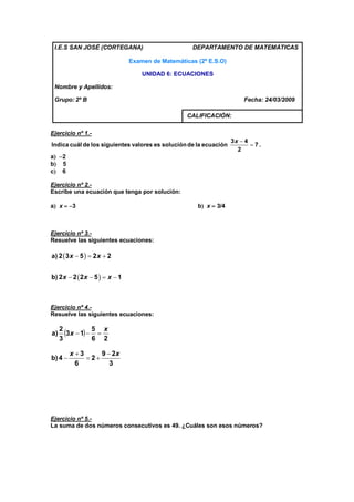 I.E.S SAN JOSÉ (CORTEGANA)                          DEPARTAMENTO DE MATEMÁTICAS

                                 Examen de Matemáticas (2º E.S.O)

                                     UNIDAD 6: ECUACIONES

 Nombre y Apellidos:

 Grupo: 2º B                                                            Fecha: 24/03/2009

                                                    CALIFICACIÓN:

Ejercicio nº 1.-
                                                                    3x  4
Indica cuál de los siguientes valores es solución de la ecuación           7.
                                                                      2
a 2
b 5
c 6

Ejercicio nº 2.-
Escribe una ecuación que tenga por solución:

a x  3                                              b x  3/4



Ejercicio nº 3.-
Resuelve las siguientes ecuaciones:

a) 2  3 x  5   2 x  2


b) 2 x  2  2 x  5   x  1



Ejercicio nº 4.-
Resuelve las siguientes ecuaciones:

     2
a)     3x  1  5  x
     3            6 2

         x 3     9  2x
b) 4         2
           6         3




Ejercicio nº 5.-
La suma de dos números consecutivos es 49. ¿Cuáles son esos números?
 