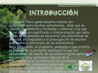 La Ciencia Física generalmente resulta ser
complicada para muchos estudiantes, dado que se
reduce simplemente a formulas y números a los que
no se asigna un significado o interpretación, por esta
razón se ha pensado en encontrar una alternativa de
solución, en respuesta a la preocupación de muchos
profesores y sobretodo de los estudiantes.
Bajo esta visión el propósito pedagógico que orienta
el trabajo de la presente webquest es que los
estudiantes de cuarto de secundaria logren aplicar
los conceptos y principios básicas de la
Electrostática en la resolución de problemas de
diversa índole, realizando experimentos y utilizando
simuladores, para identificar su aplicabilidad en el
diario vivir; para ello será necesario el trabajo y
 