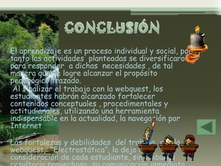 El aprendizaje es un proceso individual y social, por
tanto las actividades planteadas se diversificaron
para responder a dichas necesidades , de tal
manera que se logre alcanzar el propósito
pedagógico trazado.
 Al finalizar el trabajo con la webquest, los
estudiantes habrán alcanzado fortalecer
contenidos conceptuales , procedimentales y
actitudianales, utilizando una herramienta
indispensable en la actualidad, la navegación por
Internet

Las fortalezas y debilidades del trabajo con la
webquest,: “Electrostática”, lo dejo a
consideración de cada estudiante, sin embargo
 