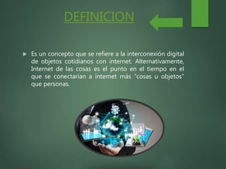 DEFINICION
 Es un concepto que se refiere a la interconexión digital
de objetos cotidianos con internet. Alternativamente,
Internet de las cosas es el punto en el tiempo en el
que se conectarían a internet más “cosas u objetos”
que personas.
 
