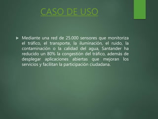 CASO DE USO
 Mediante una red de 25.000 sensores que monitoriza
el tráfico, el transporte, la iluminación, el ruido, la
contaminación o la calidad del agua, Santander ha
reducido un 80% la congestión del tráfico, además de
desplegar aplicaciones abiertas que mejoran los
servicios y facilitan la participación ciudadana.
 