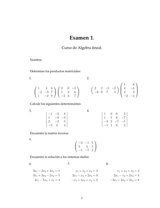 Examen 1.
                           Curso de Algebra lineal.


Nombre:


Determine los productos matriciales:

1.                                            2.
                                                                            
                                                                   1   6
       1   4 6     2  0 −5                         2  2 −5 −2         4
                                                                         −8 
                                                                             
      −2 −3 7   1  2  6                        −6 9 7   3         2   3 
       1  −2 8     −2 3  7                                             −2 −4

Calcule los siguientes determinantes:

3.                                            4.
               −1 −2  8                                  1     0 0   3
               1  −9 −3                                  1     5 6 −7
               3  −2  5                                  −3    2 −7 −5
               −5 4   4                                  −1    1 0   3

Encuentre la matriz inversa:

5.                                            
                                       −3 −1 5
                                      5   4 5 
                                       −1 −7 3

Encuentre la solución a los sistemas dados:

6.                            7.                          8.

     2x1 − 3x2 + 4x3 = 1             x1 + x2 + x 3 = 2             x1 + x2 + x3 = 2
     3x1 + 3x2 − 5x3 = 5           2x1 − x2 + 2x3 = 4            2x1 − x2 + 2x3 = 4
      4x1 − 5x2 + x3 = 4           −x1 + 4x2 + x3 = 2          −3x1 + 2x2 + 3x3 = 8




                                         1
 