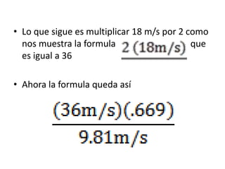 • Lo que sigue es multiplicar 18 m/s por 2 como
  nos muestra la formula                    que
  es igual a 36

• Ahora l...