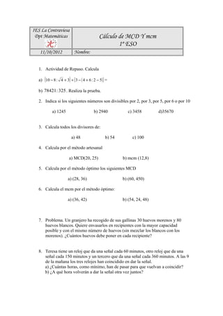 IES La Contraviesa
 Dpt Matemáticas                             Cálculo de MCD Y mcm
                                                     1º ESO
   11/10/2012              Nombre:


   1. Actividad de Repaso. Calcula

   a) (10 − 8 : 4 + 3) + [ 3 − ( 4 + 6 : 2 − 5) ] =

   b) 78421 : 325 . Realiza la prueba.

   2. Indica si los siguientes números son divisibles por 2, por 3, por 5, por 6 o por 10

            a) 1245                      b) 2940            c) 3458        d)35670


   3. Calcula todos los divisores de:

                         a) 48                   b) 54        c) 100

   4. Calcula por el método artesanal

                        a) MCD(20, 25)                   b) mcm (12,8)

   5. Calcula por el método óptimo los siguientes MCD

                       a) (28, 36)                       b) (60, 450)

   6. Calcula el mcm por el método óptimo:

                       a) (36, 42)                       b) (54, 24, 48)



   7. Problema. Un granjero ha recogido de sus gallinas 30 huevos morenos y 80
      huevos blancos. Quiere envasarlos en recipientes con la mayor capacidad
      posible y con el mismo número de huevos (sin mezclar los blancos con los
      morenos). ¿Cuántos huevos debe poner en cada recipiente?


   8. Teresa tiene un reloj que da una señal cada 60 minutos, otro reloj que da una
      señal cada 150 minutos y un tercero que da una señal cada 360 minutos. A las 9
      de la mañana los tres relojes han coincidido en dar la señal.
      a) ¿Cuántas horas, como mínimo, han de pasar para que vuelvan a coincidir?
      b) ¿A qué hora volverán a dar la señal otra vez juntos?
 