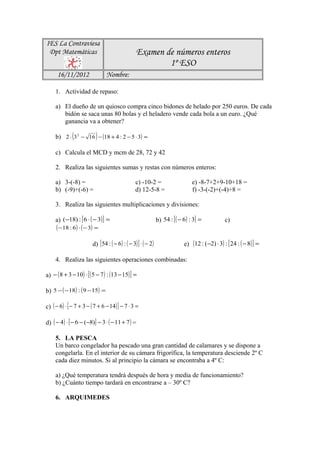IES La Contraviesa
 Dpt Matemáticas                                   Examen de números enteros
                                                           1º ESO
      16/11/2012                 Nombre:

     1. Actividad de repaso:

     a) El dueño de un quiosco compra cinco bidones de helado por 250 euros. De cada
        bidón se saca unas 80 bolas y el heladero vende cada bola a un euro. ¿Qué
        ganancia va a obtener?

     b) 2 ⋅ (3 2 − 16 ) − (18 + 4 : 2 − 5 ⋅ 3) =

     c) Calcula el MCD y mcm de 28, 72 y 42

     2. Realiza las siguientes sumas y restas con números enteros:

     a) 3-(-8) =                                  c) -10-2 =                       e) -8-7+2+9-10+18 =
     b) (-9)+(-6) =                               d) 12-5-8 =                      f) -3-(-2)+(-4)+8 =

     3. Realiza las siguientes multiplicaciones y divisiones:

     a) (−18) : [ 6 ⋅ ( − 3) ] =                                 b) 54 : [ ( − 6) : 3] =            c)
     ( −18 : 6) ⋅ ( − 3) =

                         d) [ 54 : ( − 6 ) : ( − 3) ] ⋅ ( − 2)                 e) (12 : ( −2) ⋅ 3) : [ 24 : ( − 8) ] =

     4. Realiza las siguientes operaciones combinadas:

a) − ( 8 + 3 − 10) ⋅ [ ( 5 − 7 ) : (13 − 15) ] =

b) 5 − ( −18) : ( 9 −15) =

c) ( − 6 ) ⋅ [ − 7 + 3 − ( 7 + 6 − 14) ] − 7 ⋅ 3 =

d) ( − 4) ⋅ [ − 6 − (−8)] − 3 ⋅ ( − 11 + 7 ) =

     5. LA PESCA
     Un barco congelador ha pescado una gran cantidad de calamares y se dispone a
     congelarla. En el interior de su cámara frigorífica, la temperatura desciende 2º C
     cada diez minutos. Si al principio la cámara se encontraba a 4º C:

     a) ¿Qué temperatura tendrá después de hora y media de funcionamiento?
     b) ¿Cuánto tiempo tardará en encontrarse a – 30º C?

     6. ARQUIMEDES
 