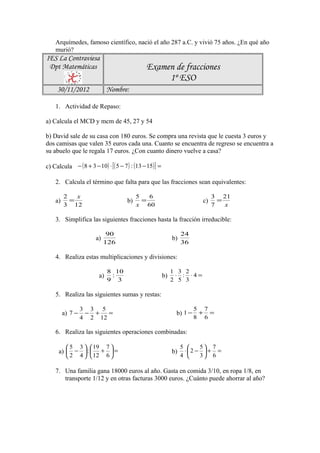 Arquímedes, famoso científico, nació el año 287 a.C. y vivió 75 años. ¿En qué año
    murió?
IES La Contraviesa
 Dpt Matemáticas                                Examen de fracciones
                                                     1º ESO
     30/11/2012               Nombre:

    1. Actividad de Repaso:

a) Calcula el MCD y mcm de 45, 27 y 54

b) David sale de su casa con 180 euros. Se compra una revista que le cuesta 3 euros y
dos camisas que valen 35 euros cada una. Cuanto se encuentra de regreso se encuentra a
su abuelo que le regala 17 euros. ¿Con cuanto dinero vuelve a casa?

c) Calcula − ( 8 + 3 − 10) ⋅ [ ( 5 − 7 ) : (13 − 15) ] =

    2. Calcula el término que falta para que las fracciones sean equivalentes:

         2   x                              5   6                                  3 21
    a)     =                           b)     =                               c)     =
         3 12                               x 60                                   7   x

    3. Simplifica las siguientes fracciones hasta la fracción irreducible:

                              90                                     24
                        a)                                      b)
                             126                                     36

    4. Realiza estas multiplicaciones y divisiones:

                              8 10                              1 3 2
                         a)    :                           b)    ⋅ : ⋅4 =
                              9 3                               2 5 3

    5. Realiza las siguientes sumas y restas:

                  3 3 5                                                   5   7
         a) 7 −    − +   =                                       b) 1 − +       =
                  4 2 12                                                  8   6

    6. Realiza las siguientes operaciones combinadas:

          5      3   19 7                                        5    5 7
      a)  −  :         + =                                  b)    ⋅2 −  + =
          2      4   12 6                                        4    3 6

    7. Una familia gana 18000 euros al año. Gasta en comida 3/10, en ropa 1/8, en
       transporte 1/12 y en otras facturas 3000 euros. ¿Cuánto puede ahorrar al año?
 