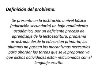Definición del problema.
Se presenta en la institución a nivel básico
(educación secundaria) un bajo rendimiento
académico, por un deficiente proceso de
aprendizaje de la lectoescritura, problema
arrastrado desde la educación primaria; los
alumnos no poseen los mecanismos necesarios
para abordar las tareas que se le proponen ya
que dichas actividades están relacionadas con el
lenguaje escrito.

 