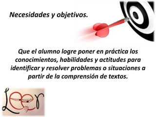 Necesidades y objetivos.

Que el alumno logre poner en práctica los
conocimientos, habilidades y actitudes para
identificar y resolver problemas o situaciones a
partir de la comprensión de textos.

 