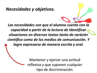 Necesidades y objetivos.
Las necesidades son que el alumno cuente con la
capacidad a partir de la lectura de identificar
situaciones en diversos textos tanto de carácter
científico como de los medios de comunicación. Y
logre expresarse de manera escrita y oral.

Mantener y ejercer una actitud
reflexiva y que suponen cualquier
tipo de discriminación.

 
