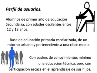 Perfil de usuarios.
Alumnos de primer año de Educación
Secundaria, con edades oscilantes entre
12 y 13 años.
Base de educación primaria escolarizada, de un
entorno urbano y perteneciente a una clase media.
Con padres de conocimientos mínimo
una educación técnica, pero con
participación escaza en el aprendizaje de sus hijos.

 