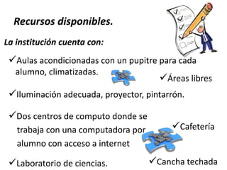 Recursos disponibles.
La institución cuenta con:

Aulas acondicionadas con un pupitre para cada
alumno, climatizadas.

Áreas libres

Iluminación adecuada, proyector, pintarrón.
Dos centros de computo donde se
trabaja con una computadora por
alumno con acceso a internet

Laboratorio de ciencias.

Cafetería
Cancha techada

 