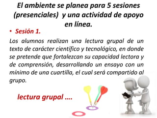 El ambiente se planea para 5 sesiones
(presenciales) y una actividad de apoyo
en línea.

• Sesión 1.

Los alumnos realizan una lectura grupal de un
texto de carácter científico y tecnológico, en donde
se pretende que fortalezcan su capacidad lectora y
de comprensión, desarrollando un ensayo con un
mínimo de una cuartilla, el cual será compartido al
grupo.

lectura grupal ….

 