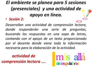 El ambiente se planea para 5 sesiones
(presenciales) y una actividad de
apoyo en línea.

• Sesión 2:

Desarrollan una actividad de comprensión lectora,
donde responderán una serie de preguntas,
buscando las respuestas en una sopa de letras,
contando con el apoyo de un texto proporcionado
por el docente donde viene toda la información
necesaria para la elaboración de la actividad.

actividad de
comprensión lectora ….

 
