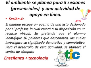 El ambiente se planea para 5 sesiones
(presenciales) y una actividad de
apoyo en línea.

• Sesión 4:

El alumno escoge un poema de una lista designada
por el profesor, la cual estará a su disposición en un
recurso virtual. Se pretende que el alumno
identifique 10 palabras que desconozca, las cuales
investigara su significado denotativo y connotativo.
Para el desarrollo de esta actividad, se utilizara el
centro de cómputo

Enseñanza + tecnología

 