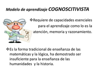 Modelo de aprendizaje COGNOSCITIVISTA
Requiere de capacidades esenciales
para el aprendizaje como lo es la
atención, memoria y razonamiento.

Es la forma tradicional de enseñanza de las
matemáticas y la lógica, ha demostrado ser
insuficiente para la enseñanza de las
humanidades y la historia.

 