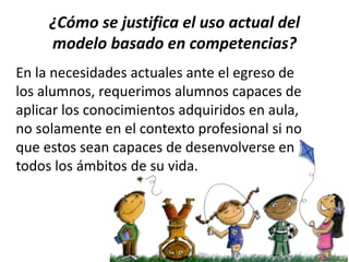 ¿Cómo se justifica el uso actual del
modelo basado en competencias?
En la necesidades actuales ante el egreso de
los alumnos, requerimos alumnos capaces de
aplicar los conocimientos adquiridos en aula,
no solamente en el contexto profesional si no
que estos sean capaces de desenvolverse en
todos los ámbitos de su vida.

 