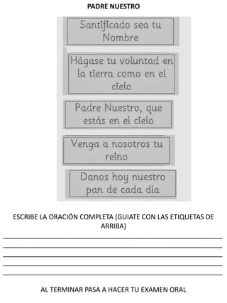 PADRE NUESTRO
ESCRIBE LA ORACIÓN COMPLETA (GUIATE CON LAS ETIQUETAS DE
ARRIBA)
__________________________________________________________
__________________________________________________________
__________________________________________________________
__________________________________________________________
__________________________________________________________
AL TERMINAR PASA A HACER TU EXAMEN ORAL
 
