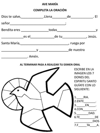 AVE MARÍA
COMPLETA LA ORACIÓN
Dios te salve,____________.Llena________de____________. El
señor______________________________;
Bendita eres _______________todas_____________________y
____________es el_____________de tu_____________, Jesús.
Santa María,__________________________, ruega por
___________________y ________________de nuestra
______________. Amén.
AL TERMINAR PASA A REALIZAR TU EXMEN ORAL
ESCRIBE EN LA
IMAGEN LOS 7
DONES DEL
ESPIRITU SANTO
GUÍATE CON LO
SIGUIENTE:
1.____RIA.
2.ENTE_______.
3._____EN____.
4.CON________.
5._______DAD.
6.TE_________DE
___________DIOS
7.F_____TA____A.
 