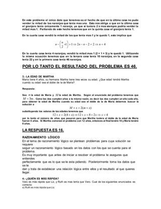 En este problema el único dato que tenemos es el hecho de que en la última casa no pudo 
vender la mitad de las naranjas que tenía mas una. Esto nos obliga a que en la última casa 
el granjero tenía únicamente 1 naranja, ya que si tuviera 2 o mas siempre podría vender la 
mitad mas 1. Partiendo de este hecho tenemos que en la quinta casa el granjero tenía 1. 
En la cuarta casa vendió la mitad de las que tenía mas 1 y le quedo 1, esto implica que 
 
 
  n n n 
1 1 2 2 2 4 
2 
        
 
 
 
n 
n 
En la cuarta casa tenía 4 naranjas, vendió la mitad mas 1 (2 + 1 = 3) y le quedó 1. Utilizando 
la misma ecuación tenemos que en la tercera casa tenía 10 naranjas, en la segunda casa 
tenía 22 y en la primera casa tenía 46 naranjas. 
POR LO TANTO EL RESULTADO DEL PROBLEMA ES 46. 
3.- LA EDAD DE MARTHA 
María tiene 4 años, su hermana Martha tiene tres veces su edad. ¿Que edad tendrá Martha 
cuando su edad sea el doble de la de María? 
Respuesta: 
Sea m la edad de María y M la edad de Martha. Según el enunciado del problema tenemos que 
m M 3  . Como las dos cumplen años a la misma razón, es decir las dos cumplen un año cada año, 
para obtener la edad de Martha cuando su edad sea el doble de la de María debemos buscar la 
solución a 
M  x  2(m x) 
substituyendo los valores de las edades tenemos que 
12  x  2(4  x)12 x  8  2x x  4 
por lo tanto el número de años que pasaron para que Martha tuviera el doble de la edad de María 
fueron 4 años. Si Martha comenzó el problema con 12 años, entonces al final tendrá 16 y María tendrá 
8 años. 
LA RESPUESTA ES 16. 
RAZONAMIENTO LÓGICO 
En el tema de razonamiento lógico se plantean problemas para cuya solución se 
requiere 
seguir un razonamiento lógico basado en los datos con los que se cuenta para el 
problema. 
Es muy importante que antes de iniciar a resolver el problema te asegures que 
entiendes 
perfectamente que es lo que se te esta pidiendo. Posteriormente toma los datos que 
se te 
dan y trata de establecer una relación lógica entre ellos y el resultado al que quieres 
llegar. 
4.- ¿QUIÉN ES MÁS RÁPIDA? 
Vero es más rápida que Liz, y Ruth es mas lenta que Vero. Cual de los siguientes enunciados es 
correcto: 
a) Ruth es más rápida que Liz. 
 