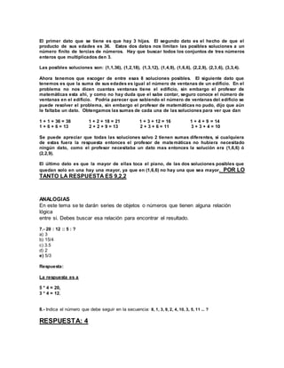El primer dato que se tiene es que hay 3 hijas. El segundo dato es el hecho de que el 
producto de sus edades es 36. Estos dos datos nos limitan las posibles soluciones a un 
número finito de tercias de números. Hay que buscar todos los conjuntos de tres números 
enteros que multiplicados den 3. 
Las posibles soluciones son: (1,1,36), (1,2,18), (1,3,12), (1,4,9), (1,6,6), (2,2,9), (2,3,6), (3,3,4). 
Ahora tenemos que escoger de entre esas 8 soluciones posibles. El siguiente dato que 
tenemos es que la suma de sus edades es igual al número de ventanas de un edificio. En el 
problema no nos dicen cuantas ventanas tiene el edificio, sin embargo el profesor de 
matemáticas esta ahí, y como no hay duda que el sabe contar, seguro conoce el número de 
ventanas en el edificio. Podría parecer que sabiendo el número de ventanas del edificio se 
puede resolver el problema, sin embargo el profesor de matemáticas no pudo, dijo que aún 
le faltaba un dato. Obtengamos las sumas de cada una de las soluciones para ver que dan 
1 + 1 + 36 = 38 1 + 2 + 18 = 21 1 + 3 + 12 = 16 1 + 4 + 9 = 14 
1 + 6 + 6 = 13 2 + 2 + 9 = 13 2 + 3 + 6 = 11 3 + 3 + 4 = 10 
Se puede apreciar que todas las soluciones salvo 2 tienen sumas diferentes, si cualquiera 
de estas fuera la respuesta entonces el profesor de matemáticas no hubiera necesitado 
ningún dato, como el profesor necesitaba un dato mas entonces la solución era (1,6,6) ó 
(2,2,9). 
El último dato es que la mayor de ellas toca el piano, de las dos soluciones posibles que 
quedan solo en una hay una mayor, ya que en (1,6,6) no hay una que sea mayor. POR LO 
TANTO LA RESPUESTA ES 9,2,2 
ANALOGIAS 
En este tema se te darán series de objetos o números que tienen alguna relación 
lógica 
entre si. Debes buscar esa relación para encontrar el resultado. 
7.- 20 : 12 :: 5 : ? 
a) 3 
b) 15/4 
c) 3.5 
d) 2 
e) 5/3 
Respuesta: 
La respuesta es a 
5 * 4 = 20, 
3 * 4 = 12. 
8.- Indica el número que debe seguir en la secuencia: 8, 1, 3, 9, 2, 4, 10, 3, 5, 11 ... ? 
RESPUESTA: 4 
 