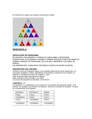 9.- Selecciona la imagen que complete correctamente la figura. 
RESPUESTA: A 
RESOLUCIÓN DE PROBLEMAS 
En este tema se te planteará un sistema con ciertas reglas y herramientas. 
Posteriormente se te planteará el problema. Deberás de buscar la forma de resolver el 
problema utilizando las herramientas que se te den y ateniéndote a las reglas del 
sistema. 
Lee detenidamente la descripción del sistema y la forma de escribir la solución. 
DESCRIPCIÓN DEL SISTEMA 
Se tienen 4 tipos de compuertas lógicas. Una compuerta lógica permi te hacer operaciones con 
enunciados verdaderos o falsos, dependiendo de la entrada y la operación que se aplique, se 
obtendrá un resultado que puede ser verdadero o falso. 
Cada compuerta realiza una operación diferente. 
Cada compuerta tiene 2 entradas y una salida. 
Los 4 tipos de compuertas se describen a continuación: 
COMPUERTA “Y” 
La compuerta “Y” se representa con el símbolo (Y) y se comporta de la siguiente manera. Si la 
entrada 1 es verdadero y la entrada 2 es verdadero, entonces el resultado es verdadero. Su tabla 
de comportamiento es la siguiente: 
 
