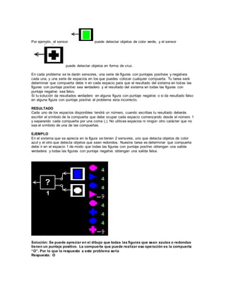 Por ejemplo, el sensor puede detectar objetos de color verde, y el sensor 
puede detectar objetos en forma de cruz. 
En cada problema se te darán sensores, una serie de figuras con puntajes positivos y negativos 
cada una, y una serie de espacios en los que puedes colocar cualquier compuerta. Tu tarea será 
determinar que compuerta debe ir en cada espacio para que el resultado del sistema en todas las 
figuras con puntaje positivo sea verdadero y el resultado del sistema en todas las figuras con 
puntaje negativo sea falso. 
Si tu solución da resultados verdadero en alguna figura con puntaje negativo o si da resultado falso 
en alguna figura con puntaje positivo el problema esta incorrecto. 
RESULTADO 
Cada uno de los espacios disponibles tendrá un número, cuando escribas tu resultado deberás 
escribir el símbolo de la compuerta que debe ocupar cada espacio comenzando desde el número 1 
y separando cada compuerta por una coma (,). No utilices espacios ni ningún otro carácter que no 
sea el símbolo de una de las compuertas. 
EJEMPLO 
En el sistema que se aprecia en la figura se tienen 2 sensores, uno que detecta objetos de color 
azul y el otro que detecta objetos que sean redondos. Nuestra tarea es determinar que compuerta 
debe ir en el espacio 1 de modo que todas las figuras con puntaje positivo obtengan una salida 
verdadera y todas las figuras con puntaje negativo obtengan una salida falsa. 
Solución: Se puede apreciar en el dibujo que todas las figuras que sean azules o redondas 
tienen un puntaje positivo. La compuerta que puede realizar esa operación es la compuerta 
“O”. Por lo que la respuesta a este problema sería 
Respuesta: O 
 