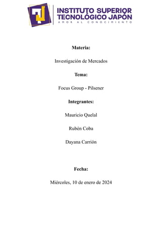 Materia:
Investigación de Mercados
Tema:
Focus Group - Pilsener
Integrantes:
Mauricio Quelal
Rubén Coba
Dayana Carrión
Fecha:
Miércoles, 10 de enero de 2024
 