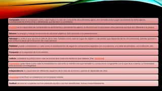 Compasión: tener la compasión como valor implica no sólo ser consciente del sufrimiento ajeno, sino también evitar juzgar duramente las faltas ajenas,
considerando las limitaciones y debilidades que llevaron a cometerlas.
Empatía: es la capacidad de comprender los sentimientos y pensamientos ajenos, la situación por la que pasan otras personas aunque sea diferente a la propia.
Esfuerzo: la energía y trabajo involucrado en alcanzar objetivos. Está asociado a la perseverancia.
Felicidad: la actitud que apunta al disfrute de la vida. Tomarla como valor en lugar de objetivo o de estado que depende de las circunstancias, permite apuntar a
esa actitud a pesar de la situación de cada persona.
Fidelidad: puede considerarse un valor como la predisposición de seguir los compromisos seguidos con una persona, una serie de principios, una institución, etc.
Franqueza: es la expresión de la sinceridad.
Justicia: considerar la justicia como valor es buscar que cada uno reciba lo que merece. (Ver: Injusticias)
Honestidad: quien tiene como valor la honestidad no sólo evita la mentira sino que también su conducta es congruente con lo que dice y piensa. La honestidad
está asociada a la integridad.
Independencia: la capacidad en diferentes aspectos de la vida de accionar y pensar sin depender de otros.
Integridad: la rectitud, la coherencia con los propios valores.
Gratitud: reconocer a quienes nos han prestado ayuda o nos han beneficiado, incluso involuntariamente.
 